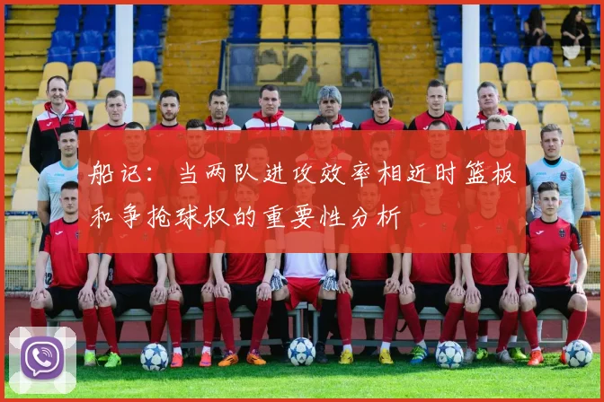 船记：当两队进攻效率相近时篮板和争抢球权的重要性分析