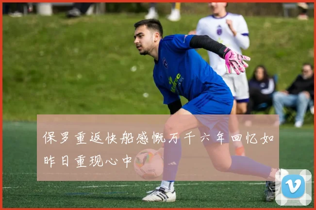 保罗重返快船感慨万千六年回忆如昨日重现心中