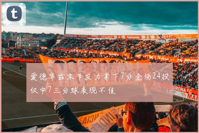 爱德华兹末节发力拿下7分全场24投仅中7三分球表现不佳