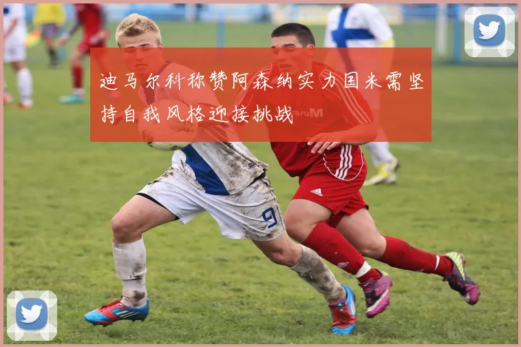 迪马尔科称赞阿森纳实力国米需坚持自我风格迎接挑战