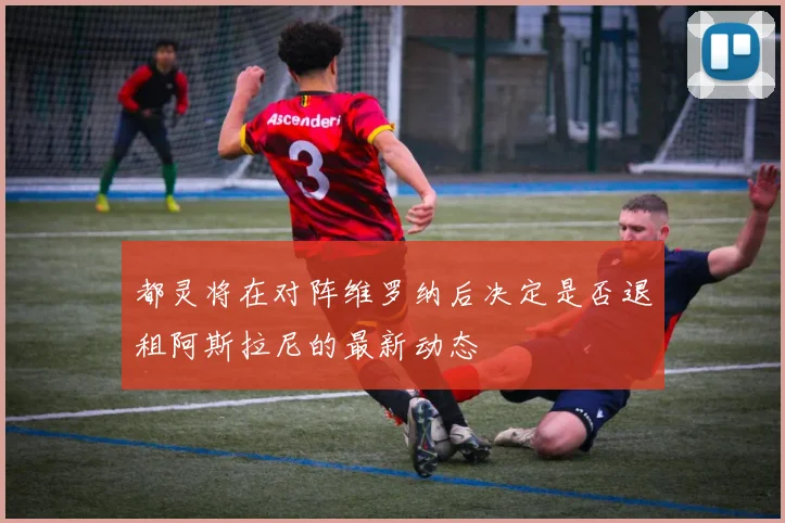 都灵将在对阵维罗纳后决定是否退租阿斯拉尼的最新动态