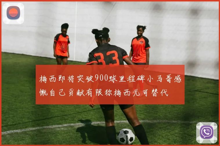梅西即将突破900球里程碑小马哥感慨自己贡献有限称梅西无可替代