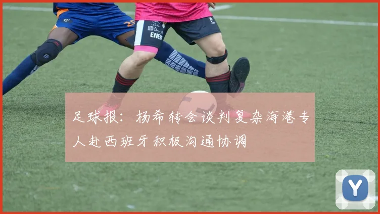 足球报：杨希转会谈判复杂海港专人赴西班牙积极沟通协调