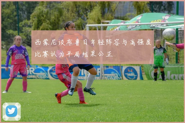 西蒙尼谈布鲁日年轻阵容与高强度比赛认为平局结果公正