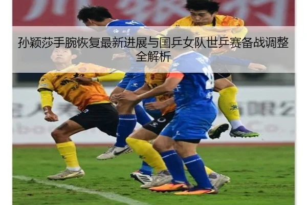 孙颖莎手腕恢复最新进展与国乒女队世乒赛备战调整全解析