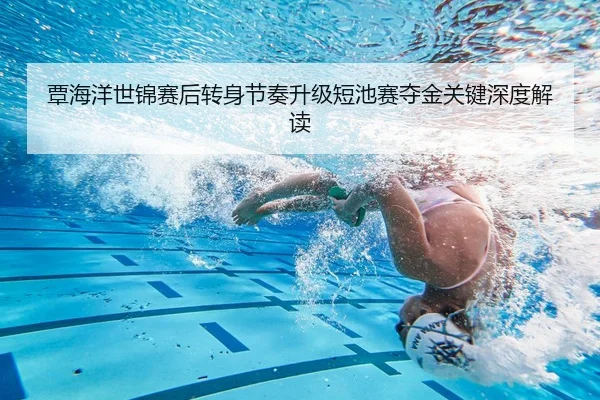 覃海洋世锦赛后转身节奏升级短池赛夺金关键深度解读